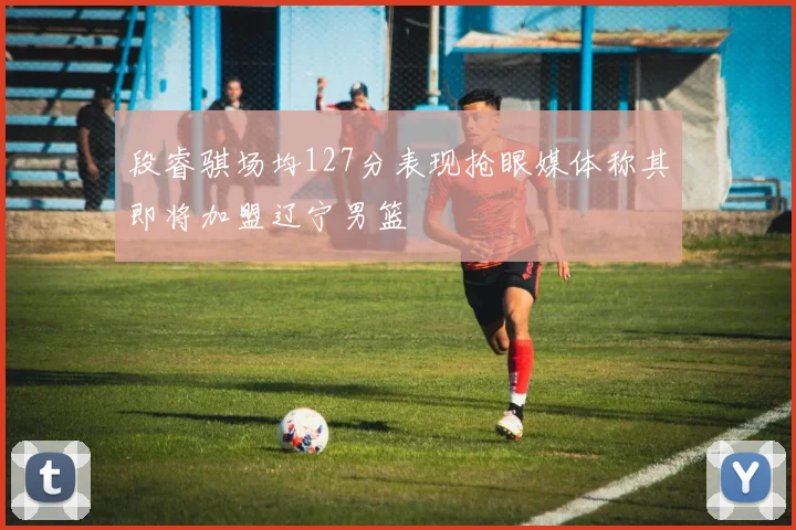 段睿骐场均127分表现抢眼媒体称其即将加盟辽宁男篮