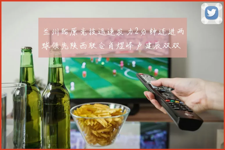 兰州陇原竞技迅速发力2分钟连进两球领先陕西联合肖煜峰卢建辰双双破门