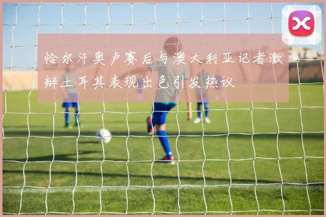 恰尔汗奥卢赛后与澳大利亚记者激辩土耳其表现出色引发热议