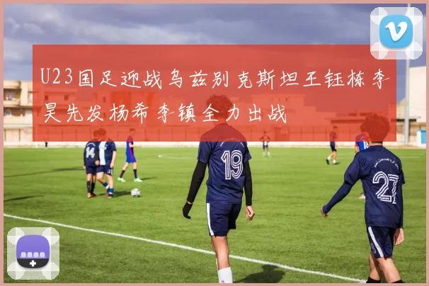 U23国足迎战乌兹别克斯坦王钰栋李昊先发杨希李镇全力出战