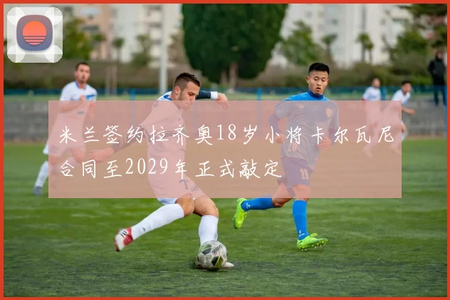 米兰签约拉齐奥18岁小将卡尔瓦尼合同至2029年正式敲定