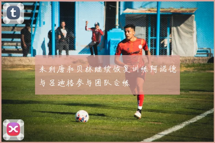 米利唐和贝林继续恢复训练阿诺德与吕迪格参与团队合练