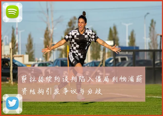 萨拉赫续约谈判陷入僵局利物浦薪资结构引发争议与分歧