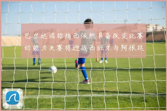 巴尔达诺称梅西依然具备改变比赛的能力决赛将迎战西班牙与阿根廷