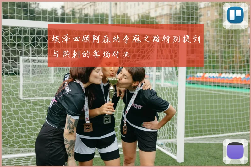 埃泽回顾阿森纳夺冠之路特别提到与热刺的客场对决