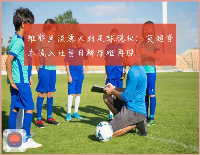 维耶里谈意大利足球现状：英超资本流入让昔日辉煌难再现