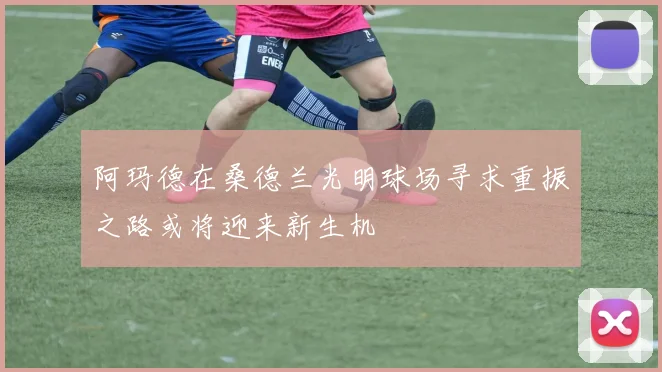 阿玛德在桑德兰光明球场寻求重振之路或将迎来新生机