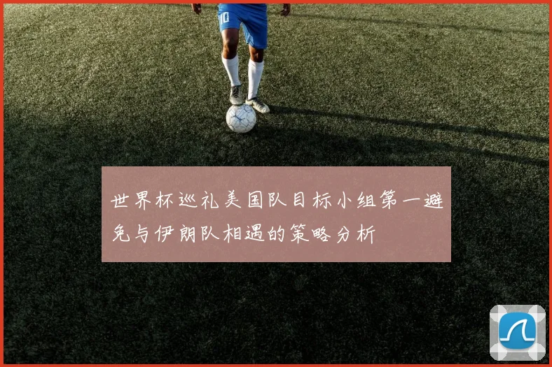 世界杯巡礼美国队目标小组第一避免与伊朗队相遇的策略分析