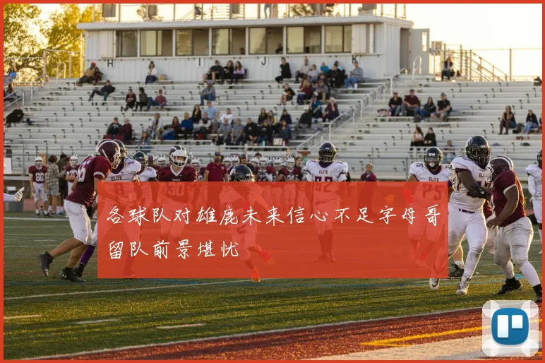 各球队对雄鹿未来信心不足字母哥留队前景堪忧