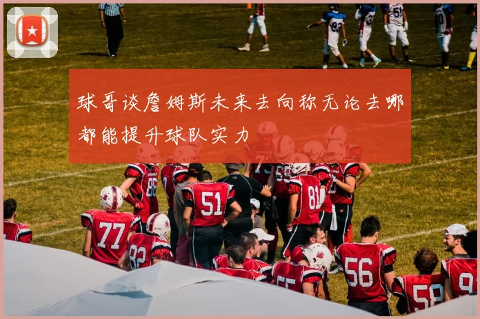 球哥谈詹姆斯未来去向称无论去哪都能提升球队实力