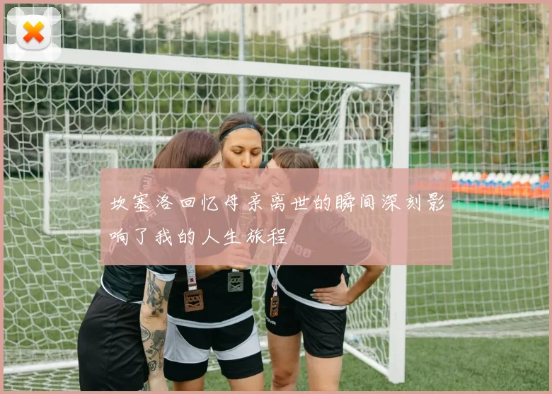 坎塞洛回忆母亲离世的瞬间深刻影响了我的人生旅程