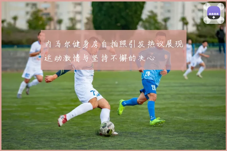 内马尔健身房自拍照引发热议展现运动激情与坚持不懈的决心