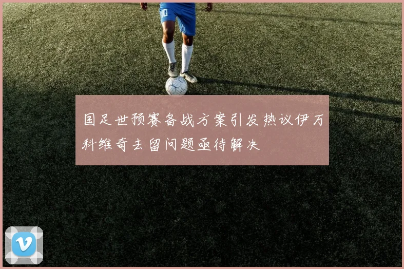 国足世预赛备战方案引发热议伊万科维奇去留问题亟待解决