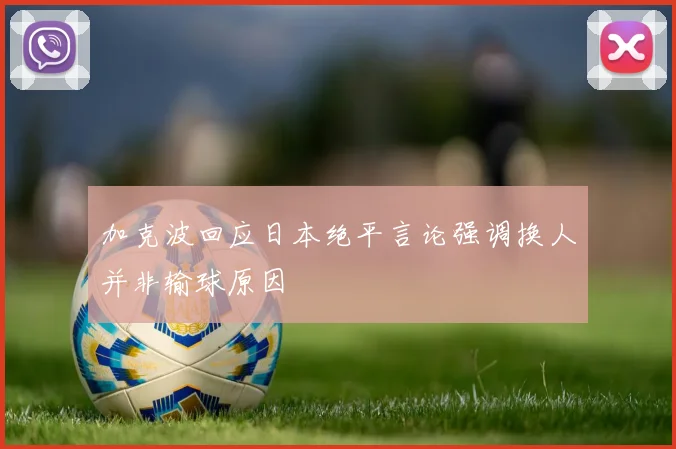 加克波回应日本绝平言论强调换人并非输球原因