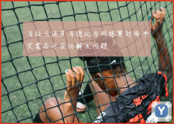 马拉戈谈罗马德比与网球赛时间冲突需各方妥协解决问题