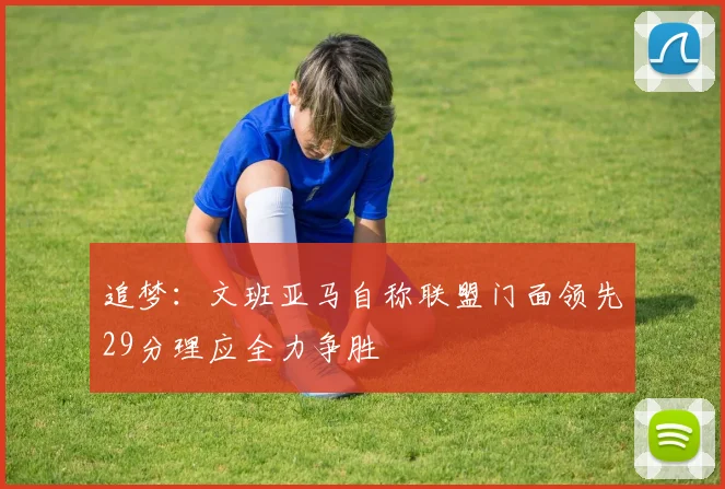追梦：文班亚马自称联盟门面领先29分理应全力争胜
