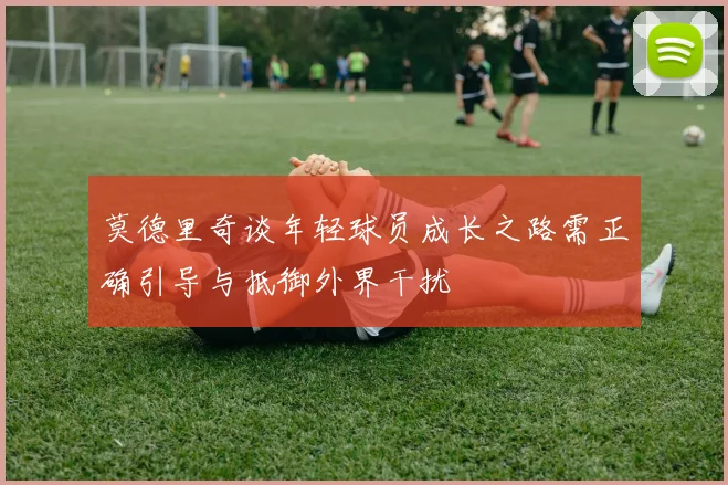 莫德里奇谈年轻球员成长之路需正确引导与抵御外界干扰