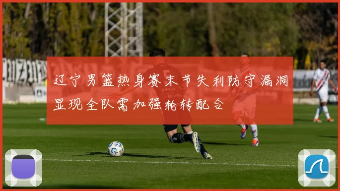 辽宁男篮热身赛末节失利防守漏洞显现全队需加强轮转配合