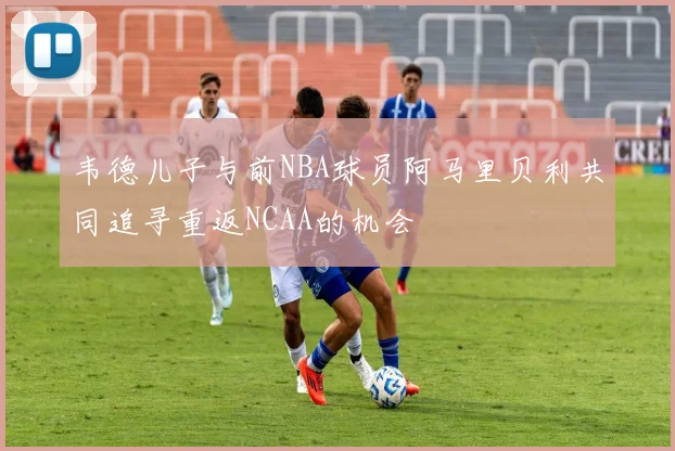 韦德儿子与前NBA球员阿马里贝利共同追寻重返NCAA的机会