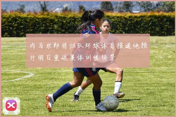 内马尔即将归队环球体育报道他预计明日重返集体训练场景