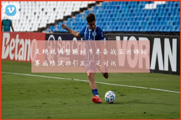吴艳妮调整跨栏节奏备战亚洲锦标赛成绩波动引发广泛讨论