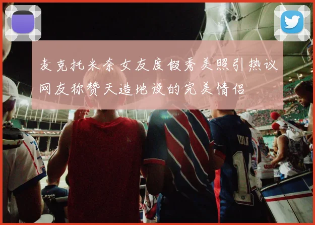 麦克托米奈女友度假秀美照引热议网友称赞天造地设的完美情侣