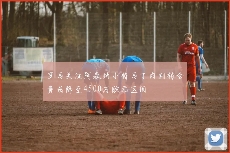 罗马关注阿森纳小将马丁内利转会费或降至4500万欧元区间