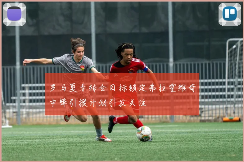 罗马夏季转会目标锁定弗拉霍维奇中锋引援计划引发关注