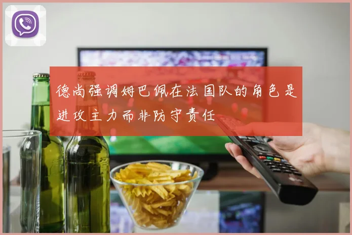 德尚强调姆巴佩在法国队的角色是进攻主力而非防守责任