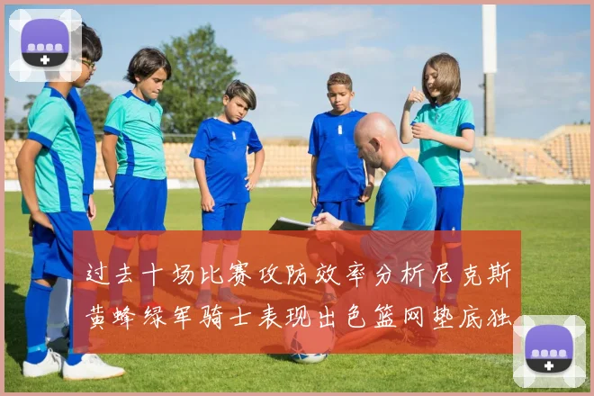 过去十场比赛攻防效率分析尼克斯黄蜂绿军骑士表现出色篮网垫底独占鳌头