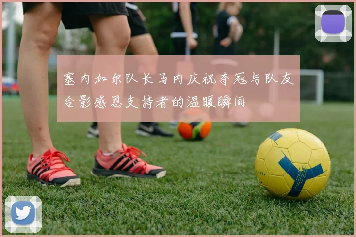 塞内加尔队长马内庆祝夺冠与队友合影感恩支持者的温暖瞬间