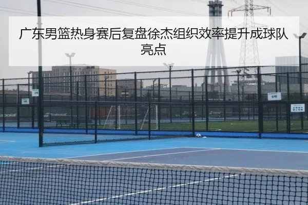 广东男篮热身赛后复盘徐杰组织效率提升成球队亮点